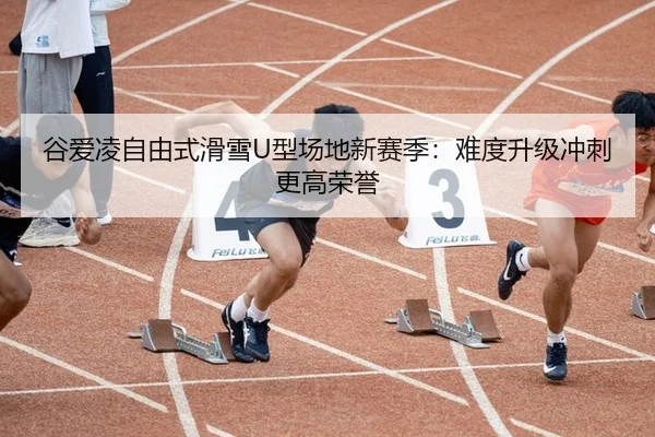 谷爱凌自由式滑雪U型场地新赛季：难度升级冲刺更高荣誉